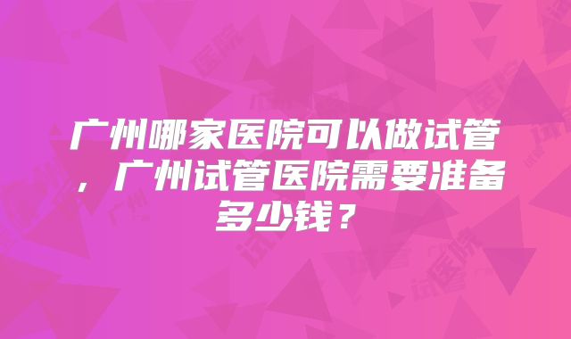 广州哪家医院可以做试管,广州试管医院需要准备多少钱?
