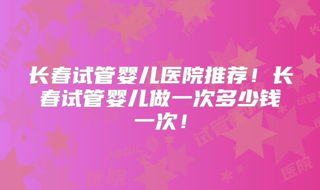 长春试管婴儿医院推荐!长春试管婴儿做一次多少钱一次!