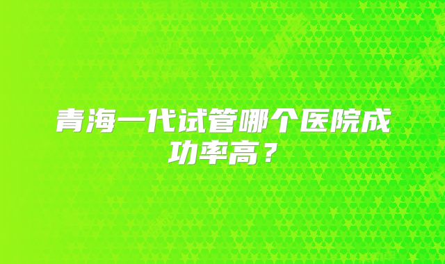 青海一代试管哪个医院成功率高？