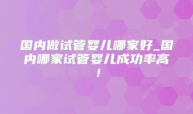 国内做试管婴儿哪家好_国内哪家试管婴儿成功率高！
