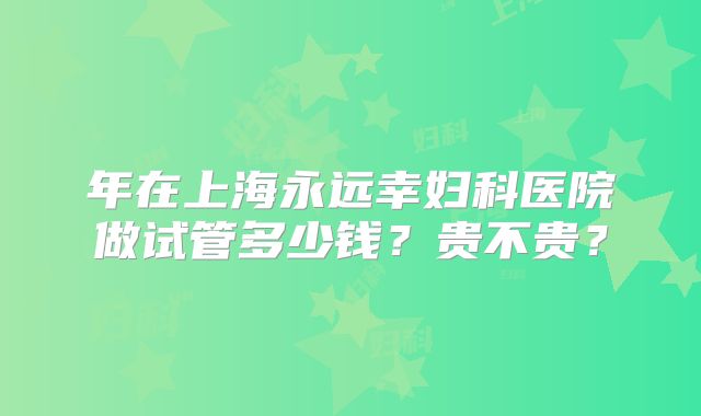 年在上海永远幸妇科医院做试管多少钱？贵不贵？