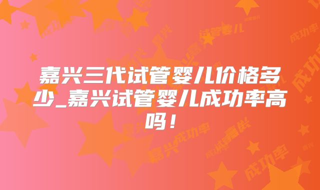 嘉兴三代试管婴儿价格多少_嘉兴试管婴儿成功率高吗！