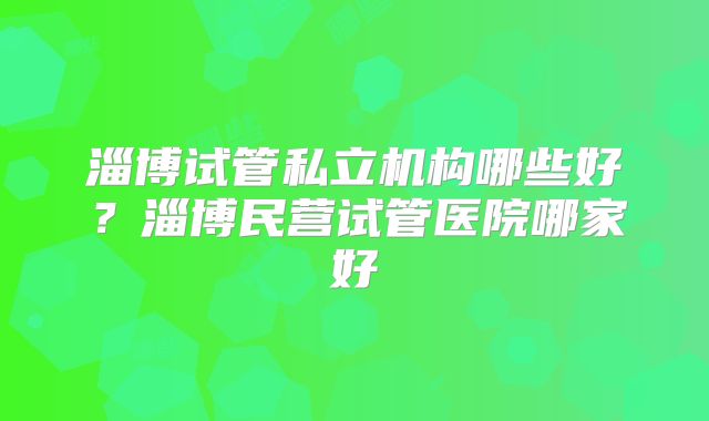 淄博试管私立机构哪些好？淄博民营试管医院哪家好