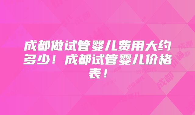 成都做试管婴儿费用大约多少!成都试管婴儿价格表!