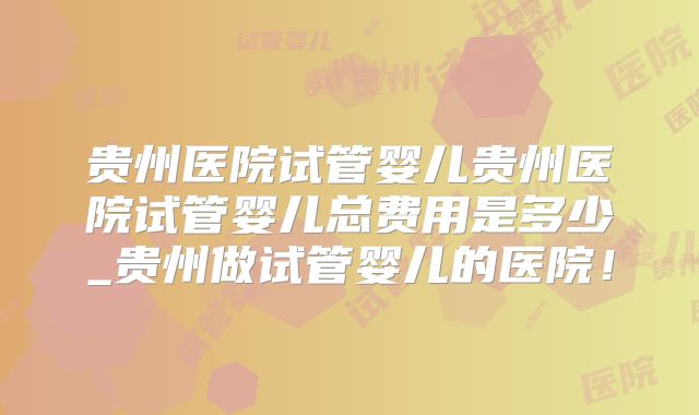 贵州医院试管婴儿贵州医院试管婴儿总费用是多少_贵州做试管婴儿的医院!