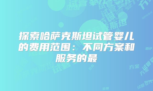 探索哈萨克斯坦试管婴儿的费用范围:不同方案和服务的最