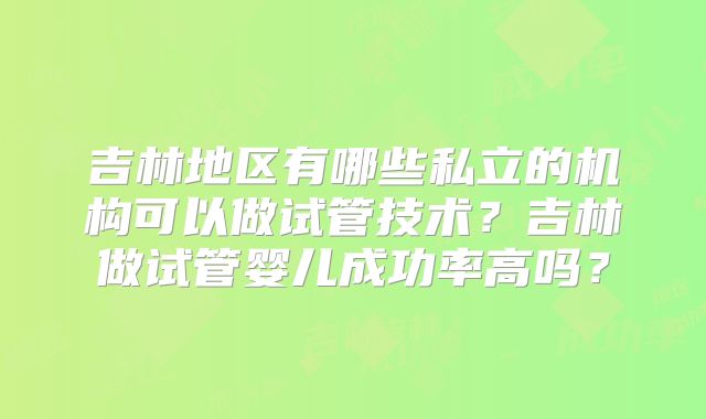 吉林地区有哪些私立的机构可以做试管技术？吉林做试管婴儿成功率高吗？