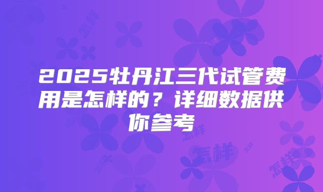 2025牡丹江三代试管费用是怎样的？详细数据供你参考