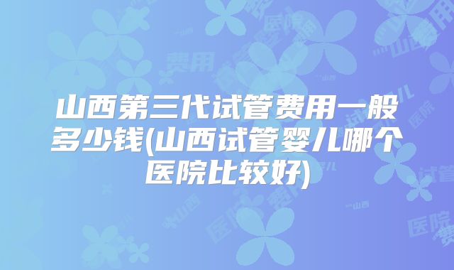 山西第三代试管费用一般多少钱(山西试管婴儿哪个医院比较好)
