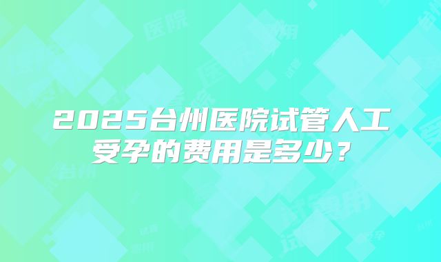 2025台州医院试管人工受孕的费用是多少？