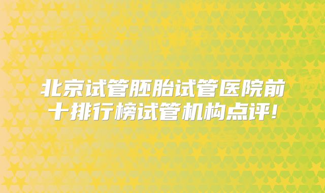 北京试管胚胎试管医院前十排行榜试管机构点评!