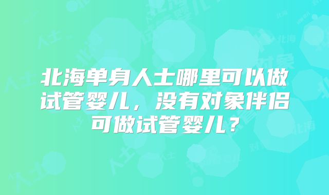 北海单身人士哪里可以做试管婴儿,没有对象伴侣可做试管婴儿?