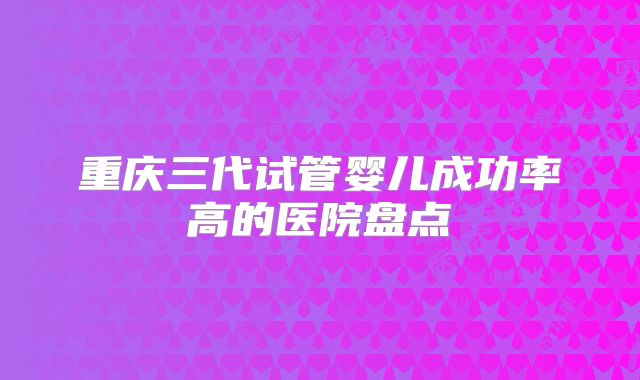 重庆三代试管婴儿成功率高的医院盘点