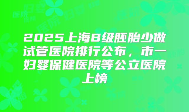 2025上海B级胚胎少做试管医院排行公布,市一妇婴保健医院等公立医院上榜