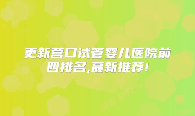 更新营口试管婴儿医院前四排名,蕞新推荐!