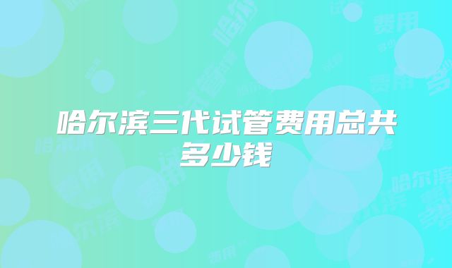 哈尔滨三代试管费用总共多少钱