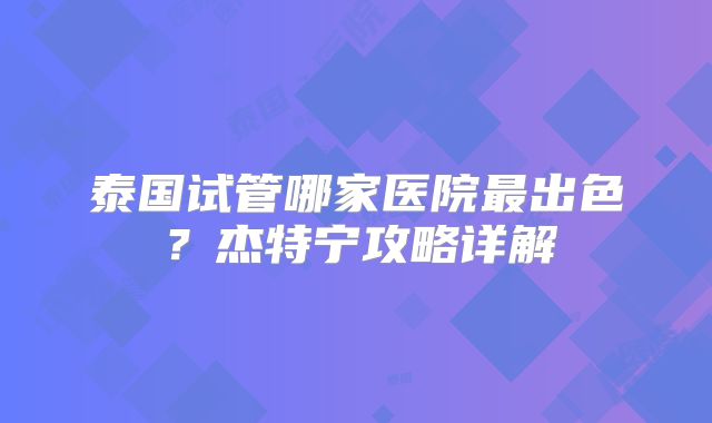 泰国试管哪家医院最出色？杰特宁攻略详解
