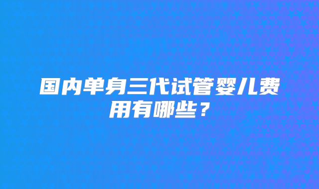 国内单身三代试管婴儿费用有哪些?