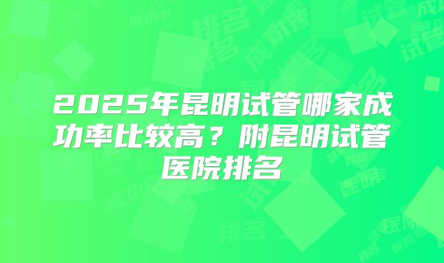 2025年昆明试管哪家成功率比较高？附昆明试管医院排名