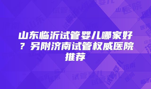 山东临沂试管婴儿哪家好？另附济南试管权威医院推荐
