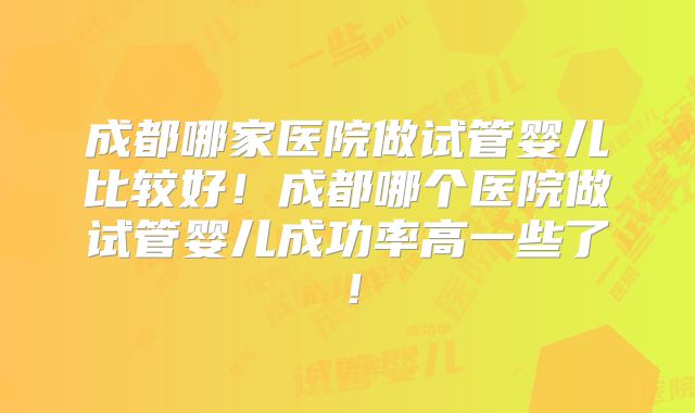 成都哪家医院做试管婴儿比较好！成都哪个医院做试管婴儿成功率高一些了！