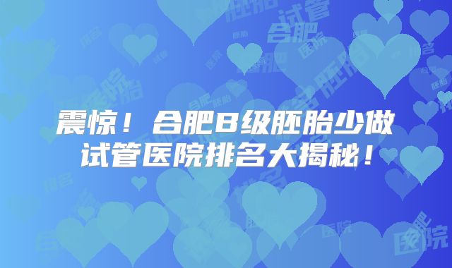震惊！合肥B级胚胎少做试管医院排名大揭秘！