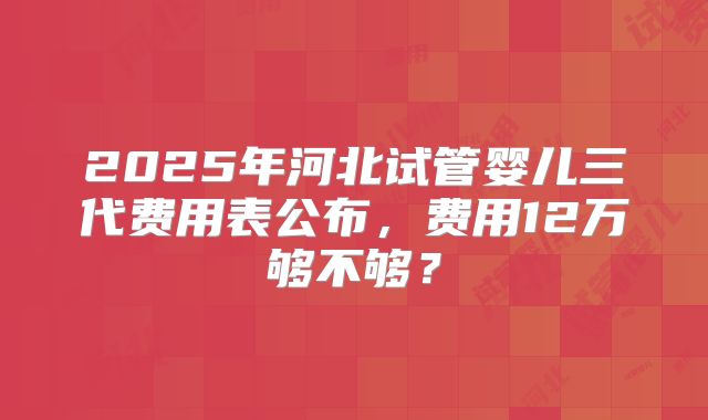 2025年河北试管婴儿三代费用表公布，费用12万够不够？