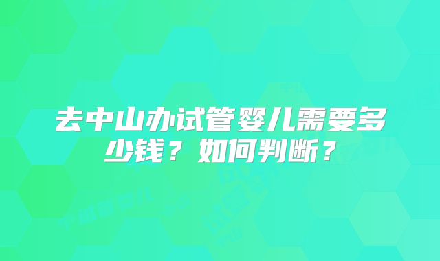 去中山办试管婴儿需要多少钱？如何判断？