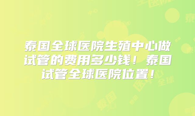 泰国全球医院生殖中心做试管的费用多少钱！泰国试管全球医院位置！