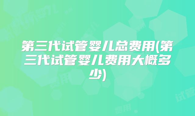 第三代试管婴儿总费用(第三代试管婴儿费用大概多少)