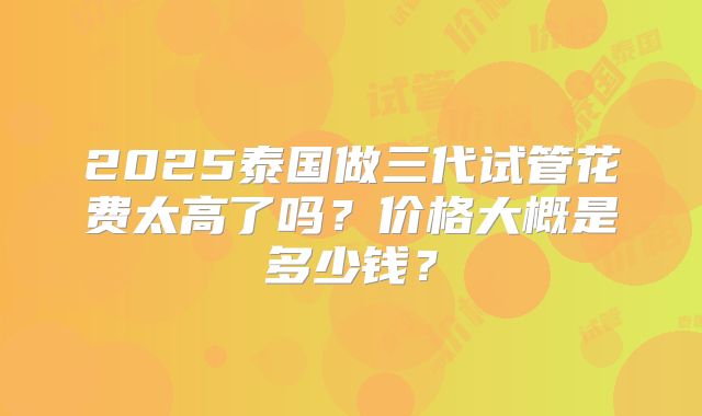 2025泰国做三代试管花费太高了吗?价格大概是多少钱?