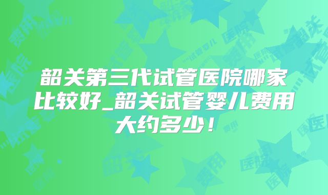 韶关第三代试管医院哪家比较好_韶关试管婴儿费用大约多少!