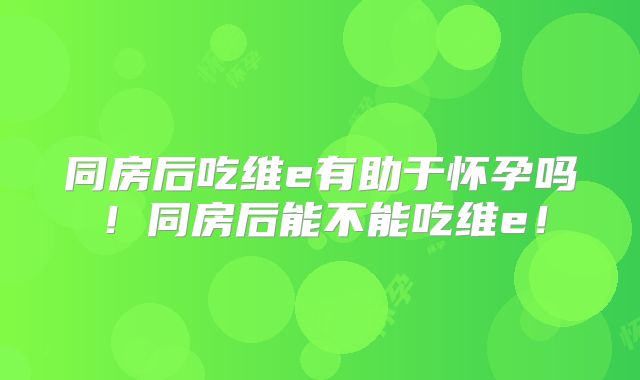 同房后吃维e有助于怀孕吗！同房后能不能吃维e！