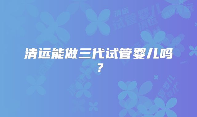 清远能做三代试管婴儿吗？