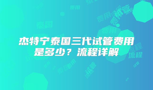 杰特宁泰国三代试管费用是多少？流程详解