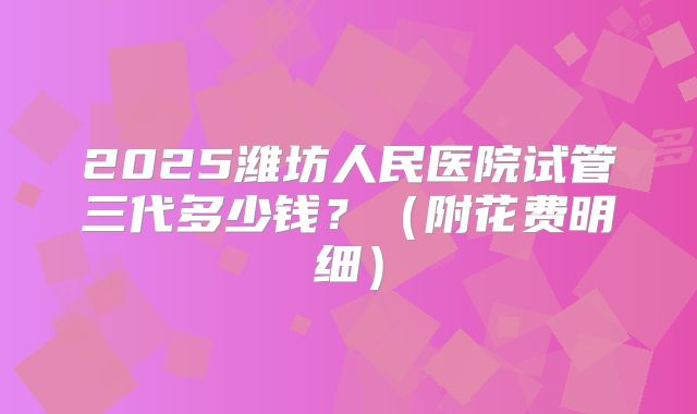 2025潍坊人民医院试管三代多少钱?(附花费明细)