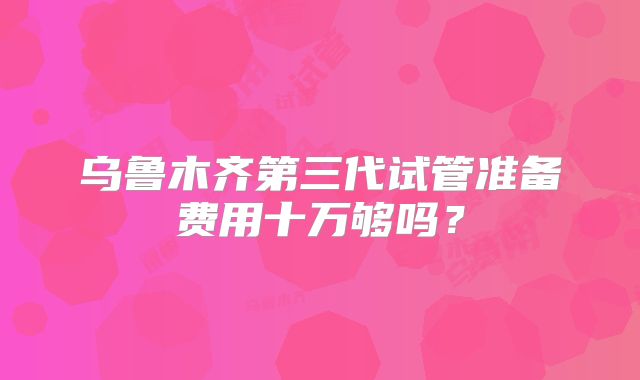 乌鲁木齐第三代试管准备费用十万够吗？