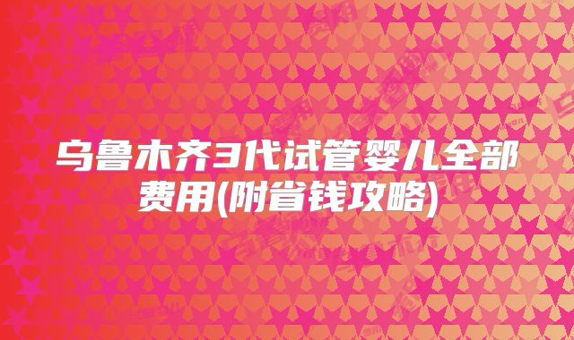 乌鲁木齐3代试管婴儿全部费用(附省钱攻略)