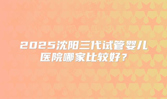 2025沈阳三代试管婴儿医院哪家比较好？