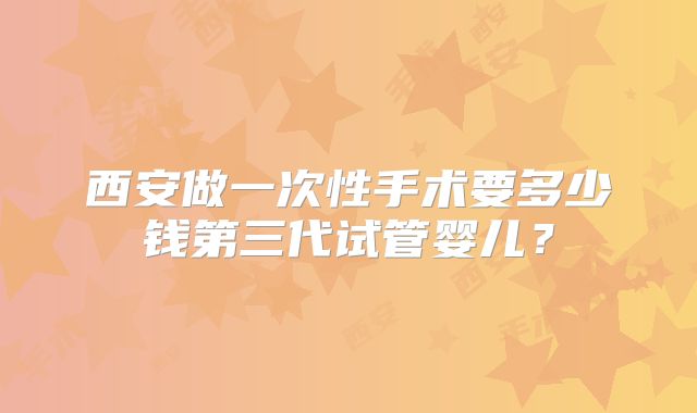 西安做一次性手术要多少钱第三代试管婴儿？