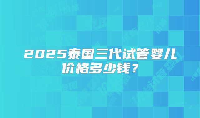 2025泰国三代试管婴儿价格多少钱？