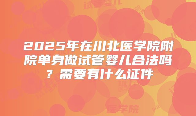 2025年在川北医学院附院单身做试管婴儿合法吗？需要有什么证件