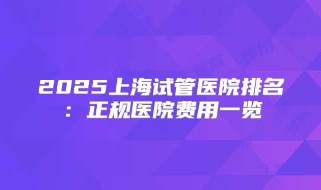 2025上海试管医院排名：正规医院费用一览