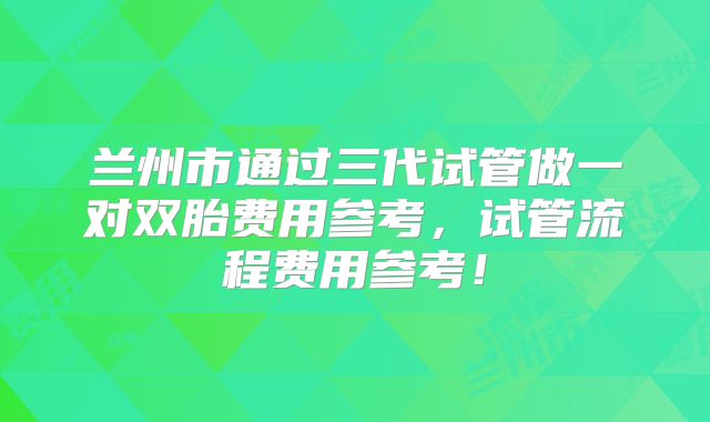 兰州市通过三代试管做一对双胎费用参考，试管流程费用参考！