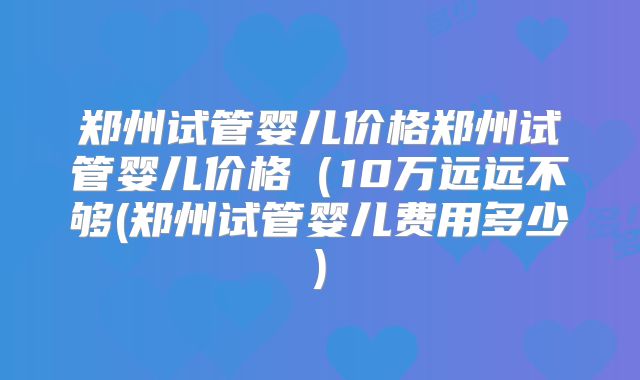 郑州试管婴儿价格郑州试管婴儿价格(10万远远不够(郑州试管婴儿费用多少)