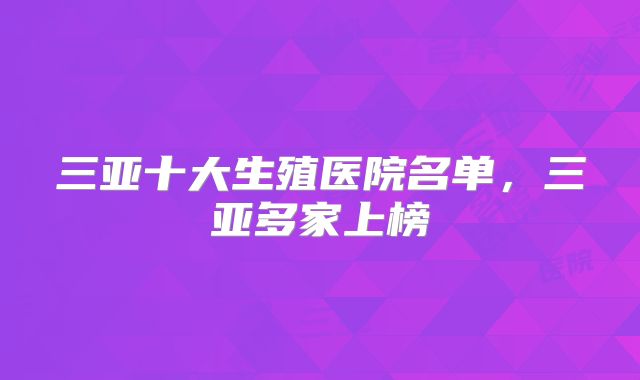 三亚十大生殖医院名单，三亚多家上榜