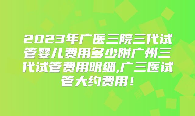 2023年广医三院三代试管婴儿费用多少附广州三代试管费用明细,广三医试管大约费用！