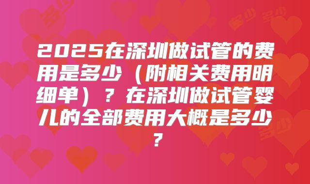 2025在深圳做试管的费用是多少(附相关费用明细单)?在深圳做试管婴儿的全部费用大概是多少?