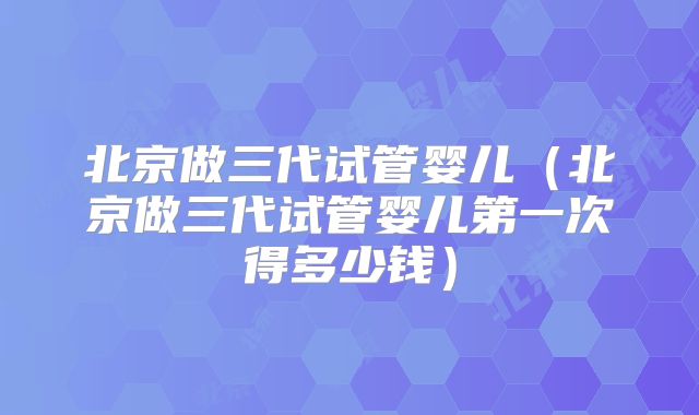 北京做三代试管婴儿(北京做三代试管婴儿第一次得多少钱)