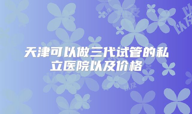 天津可以做三代试管的私立医院以及价格
